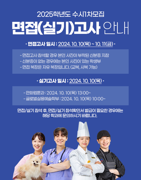 2025학년도 수시1차모집 면접/실기 안내 / 1. 면접고사 일시 : 2024. 10. 10(목) ~ 10. 11(금) - 면접고사 참석할 경우 본인 사진이 부착된 신분증 지참 - 신분증이 없는 경우에는 본인 사진이 있는 학생부 - 면접 복장은 자유 복장입니다. (교복, 사복 가능)2. 실기고사 일시 : 2024. 10. 10(목) - 만화웹툰과 : 2024. 10. 10(목) 13:00~ - 글로벌실용예술학부 2024. 10. 10(목) 10:00~ 3. 면접/실기 참석 후, 면접/실기 참석확인서 발급이 필요한 경우에는 해당 학과에 문의하시기 바랍니다.