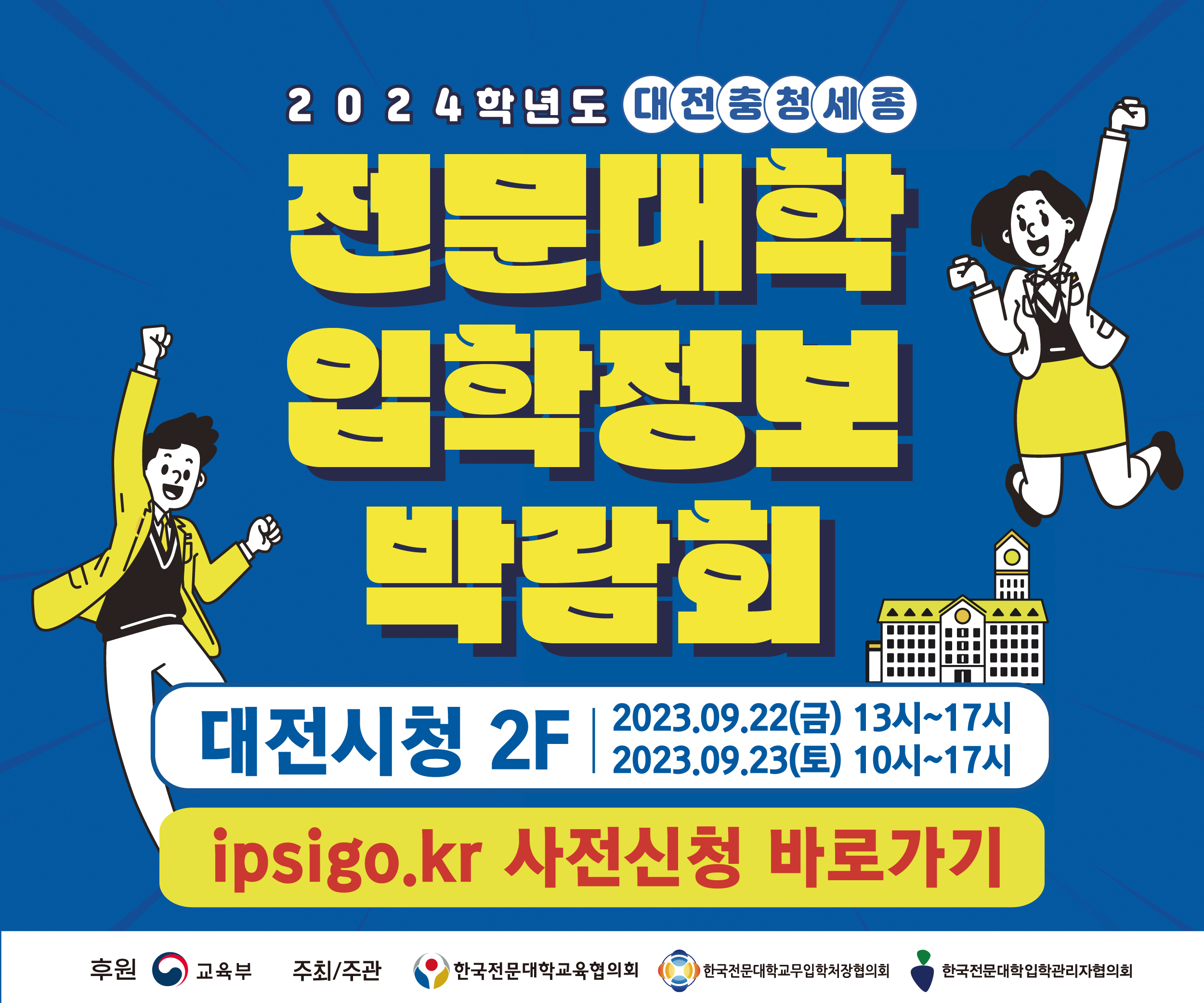 2024학년도 대전충청세종 전문대학 입학정보 박람회 / 대전시청 2F / 2023. 9. 22(금) 13시~ 17시, 2023. 9. 23(토) 10시 ~17시 / ipsigo.kr 사전신청 바로가기 / 후원 : 교육부 / 주최 : 한국전문대학교육협의회, 한국전문대학교무입학처장협의회, 한국전문대학입학관리자협의회