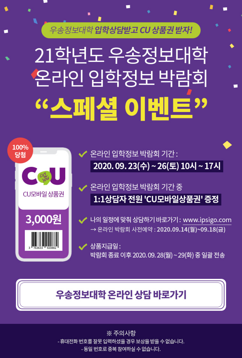 우송정보대학 입학상담받고 CU 상품권 받자! / 21학년도 우송정보대학 온라인 입학정보 박람회 스페셜 이벤트/ CU모바일 상품권 3000원 / 온라인 입학정보 박람회 기간:2020. 09. 23(수) ~ 26(토) 10시 ~ 17시 / 온라인 입학정보 박람회 기간 중 1:1상담자 전원 'CU모바일상품권' 증정 / 나의 일정에 맞춰 상담하기 바로가기 : www.ipsigo.com → 온라인 박람회 사전예약 : 2020.09.14(월)~09.18(금) / 상품지급일 : 박람회 종료 이후 2020. 09. 28(월) ~ 29(화) 중 일괄 전송 / 우송정보대학 온라인 상담 바로가기 / ※ 주의사항:휴대전화 번호를 잘못 입력하셨을 경우 보상을 받을 수 없습니다, 동일 번호로 중복 참여하실 수 없습니다.