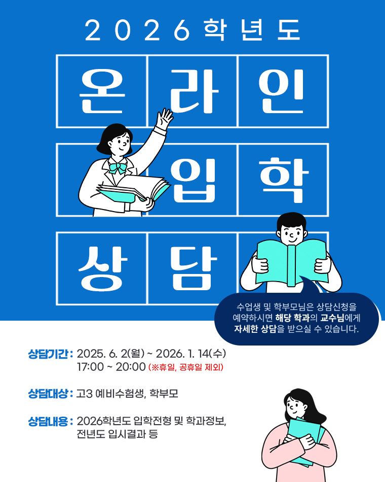 2026 온라인 입학상담 / 수업생 및 학부모님은 상담신청을 예약하시면 해당 학과의 교수님에게 자세한 상담을 받으실 수 있습니다. / 상담기간 : 2025. 6. 2(월) ~ 2026. 1. 14(수) 17:00 ~ 20:00 (※휴일, 공휴일 제외) / 상담대상 : 고3 예비수험생, 학부모 / 상담내용 : 2026학년도 입학전형 및 학과정보, 전년도 입시결과 등 / 입학상담자 [스타벅스] 아메리카노T 기프티콘 증정
