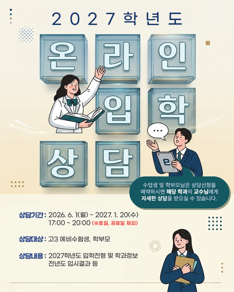 2026 온라인 입학상담 / 수업생 및 학부모님은 상담신청을 예약하시면 해당 학과의 교수님에게 자세한 상담을 받으실 수 있습니다. / 상담기간 : 2026. 5. 1(금) ~ 2027. 1. 20(수) 17:00 ~ 20:00 (※휴일, 공휴일 제외) / 상담대상 : 고3 예비수험생, 학부모 / 상담내용 : 2027학년도 입학전형 및 학과정보, 전년도 입시결과 등